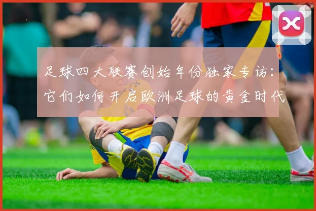 足球四大联赛创始年份独家专访:它们如何开启欧洲足球的黄金时代?