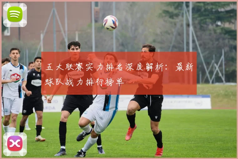 五大联赛实力排名深度解析:最新球队战力排行榜单