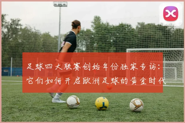 足球四大联赛创始年份独家专访：它们如何开启欧洲足球的黄金时代？
