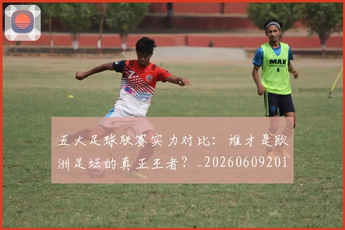 五大足球联赛实力对比:谁才是欧洲足坛的真正王者?_20260609201639
