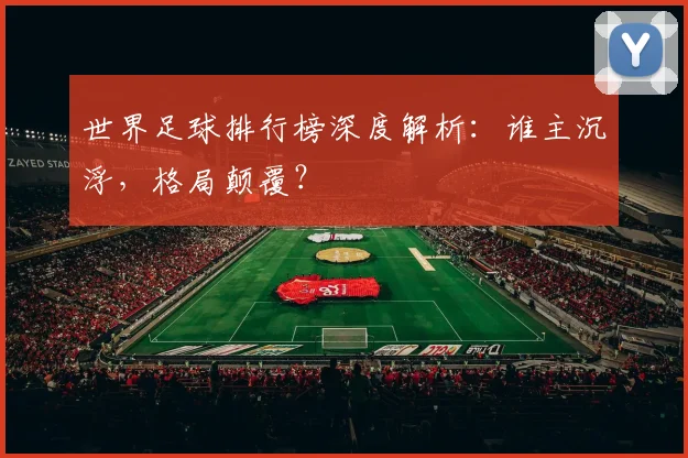 世界足球排行榜深度解析：谁主沉浮，格局颠覆？